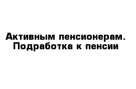 Активным пенсионерам. Подработка к пенсии 